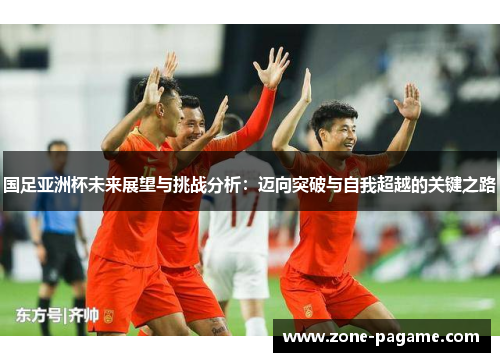 国足亚洲杯未来展望与挑战分析:迈向突破与自我超越的关键之路 国足亚洲杯未来展望与挑战分析:迈向突破与自我超越的关键之路