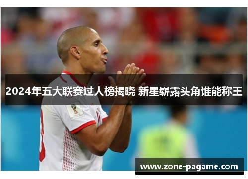 2024年五大联赛过人榜揭晓 新星崭露头角谁能称王 2024年五大联赛过人榜揭晓 新星崭露头角谁能称王