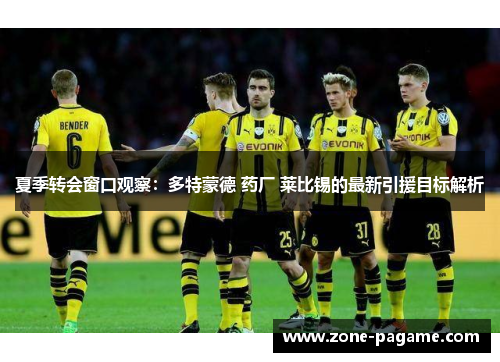 夏季转会窗口观察：多特蒙德 药厂 莱比锡的最新引援目标解析