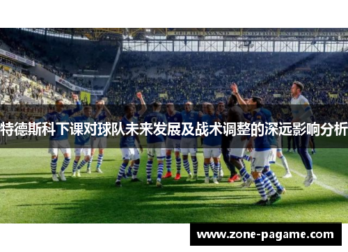 特德斯科下课对球队未来发展及战术调整的深远影响分析 特德斯科下课对球队未来发展及战术调整的深远影响分析