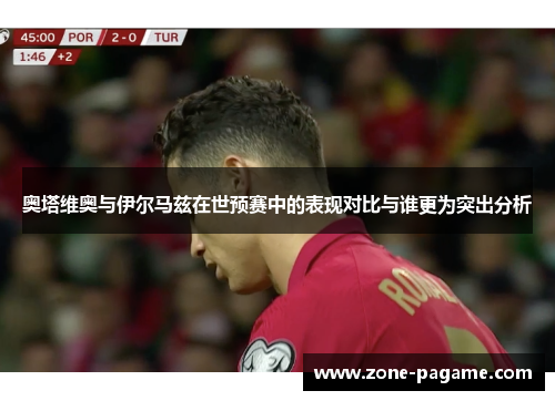 奥塔维奥与伊尔马兹在世预赛中的表现对比与谁更为突出分析 奥塔维奥与伊尔马兹在世预赛中的表现对比与谁更为突出分析