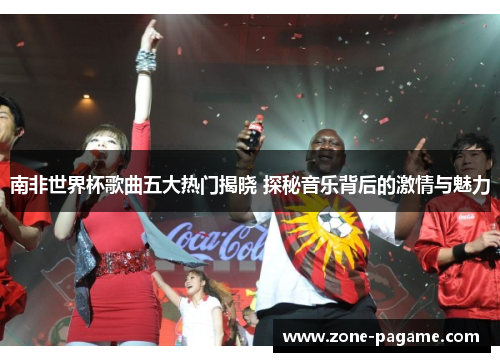 南非世界杯歌曲五大热门揭晓 探秘音乐背后的激情与魅力 南非世界杯歌曲五大热门揭晓 探秘音乐背后的激情与魅力