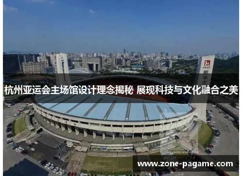 杭州亚运会主场馆设计理念揭秘 展现科技与文化融合之美 杭州亚运会主场馆设计理念揭秘 展现科技与文化融合之美