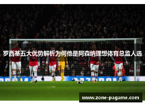 罗西基五大优势解析为何他是阿森纳理想体育总监人选