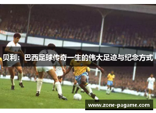 贝利:巴西足球传奇一生的伟大足迹与纪念方式 贝利:巴西足球传奇一生的伟大足迹与纪念方式