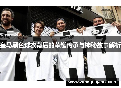 皇马黑色球衣背后的荣耀传承与神秘故事解析