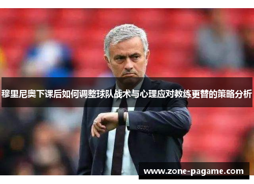 穆里尼奥下课后如何调整球队战术与心理应对教练更替的策略分析 穆里尼奥下课后如何调整球队战术与心理应对教练更替的策略分析