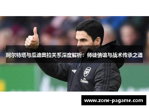 阿尔特塔与瓜迪奥拉关系深度解析：师徒情谊与战术传承之道