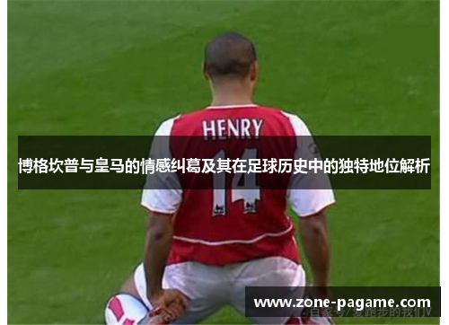 博格坎普与皇马的情感纠葛及其在足球历史中的独特地位解析