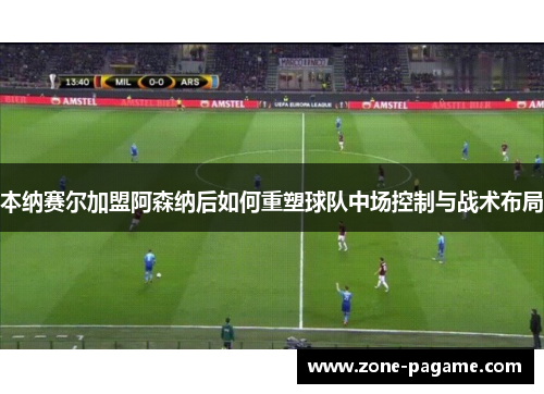 本纳赛尔加盟阿森纳后如何重塑球队中场控制与战术布局