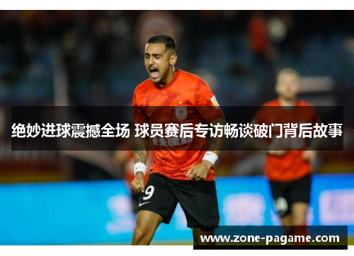 绝妙进球震撼全场 球员赛后专访畅谈破门背后故事