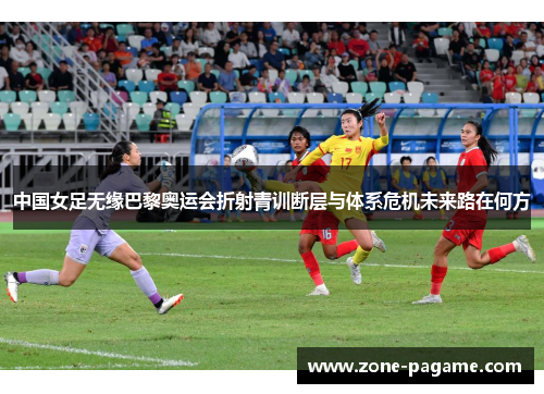 中国女足无缘巴黎奥运会折射青训断层与体系危机未来路在何方