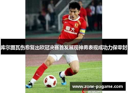 库尔图瓦伤愈复出欧冠决赛首发展现神勇表现成功力保零封