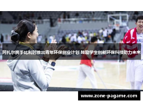 阿扎尔携手比利时推出青年环保创业计划 鼓励学生创新环保科技助力未来 阿扎尔携手比利时推出青年环保创业计划 鼓励学生创新环保科技助力未来