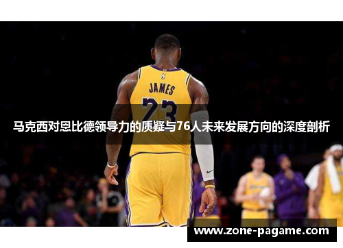 马克西对恩比德领导力的质疑与76人未来发展方向的深度剖析 马克西对恩比德领导力的质疑与76人未来发展方向的深度剖析